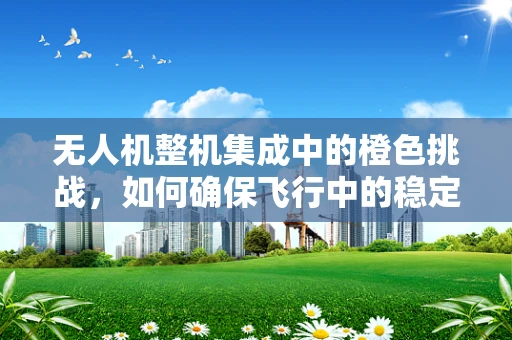 无人机整机集成中的橙色挑战，如何确保飞行中的稳定与安全？