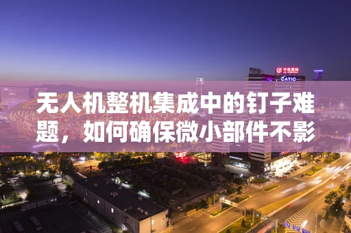 无人机整机集成中的钉子难题，如何确保微小部件不影响飞行安全？