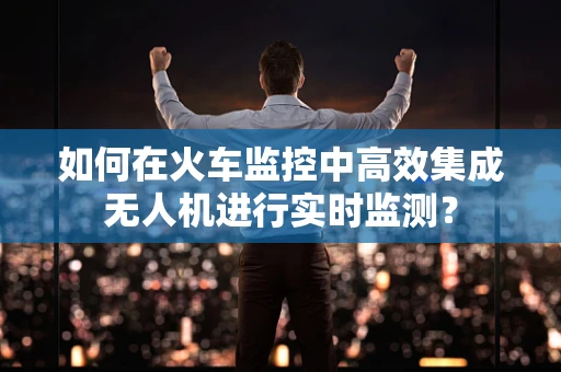 如何在火车监控中高效集成无人机进行实时监测？