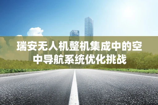 瑞安无人机整机集成中的空中导航系统优化挑战
