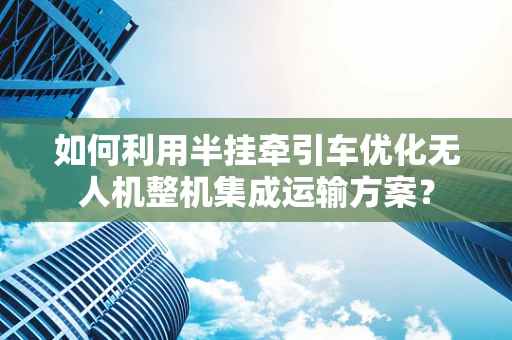 如何利用半挂牵引车优化无人机整机集成运输方案？
