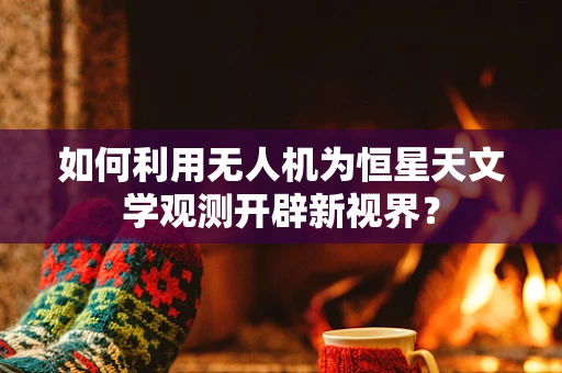 如何利用无人机为恒星天文学观测开辟新视界？