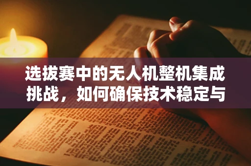 选拔赛中的无人机整机集成挑战，如何确保技术稳定与性能卓越？