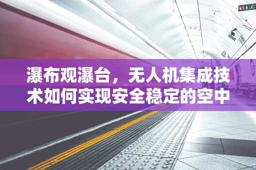 瀑布观瀑台，无人机集成技术如何实现安全稳定的空中视角？