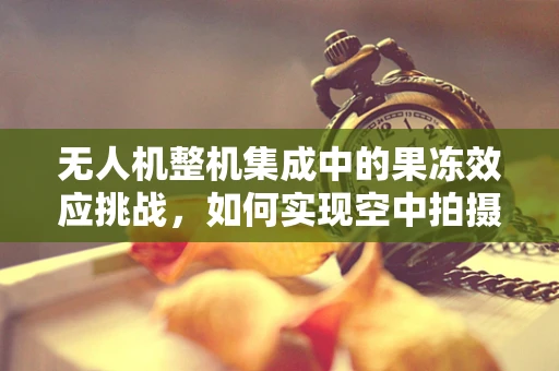 无人机整机集成中的果冻效应挑战，如何实现空中拍摄的流畅无瑕？