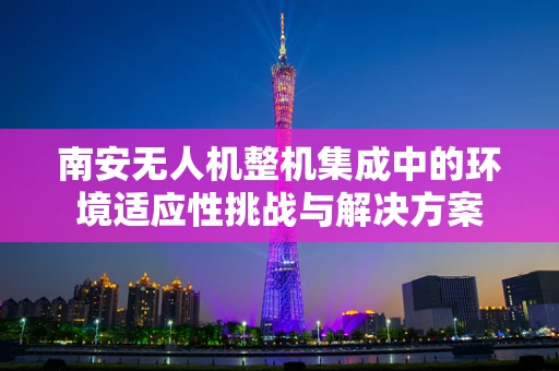 南安无人机整机集成中的环境适应性挑战与解决方案
