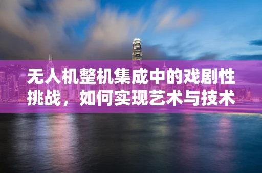 无人机整机集成中的戏剧性挑战，如何实现艺术与技术的完美融合？