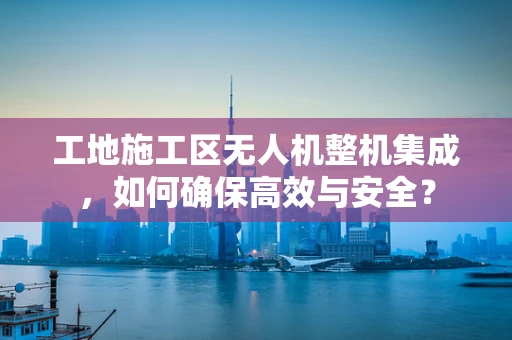 工地施工区无人机整机集成，如何确保高效与安全？