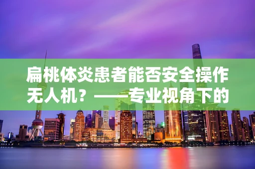 扁桃体炎患者能否安全操作无人机？——专业视角下的健康考量