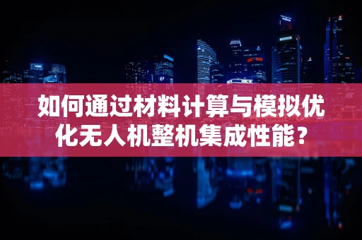 如何通过材料计算与模拟优化无人机整机集成性能？
