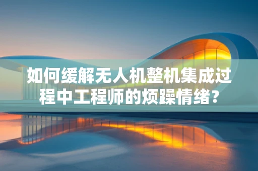 如何缓解无人机整机集成过程中工程师的烦躁情绪？