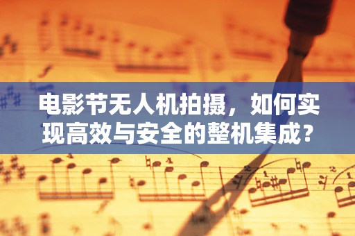 电影节无人机拍摄，如何实现高效与安全的整机集成？
