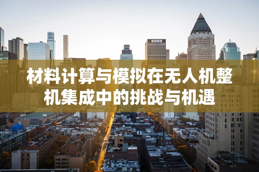 材料计算与模拟在无人机整机集成中的挑战与机遇
