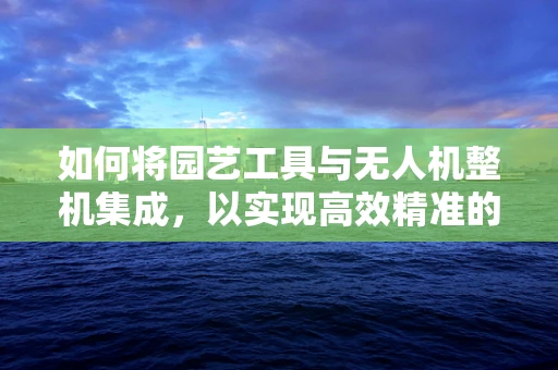 如何将园艺工具与无人机整机集成，以实现高效精准的园林作业？