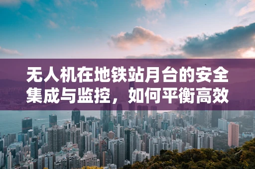 无人机在地铁站月台的安全集成与监控，如何平衡高效与安全？