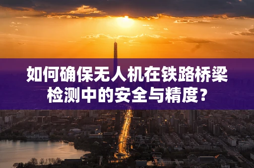 如何确保无人机在铁路桥梁检测中的安全与精度？