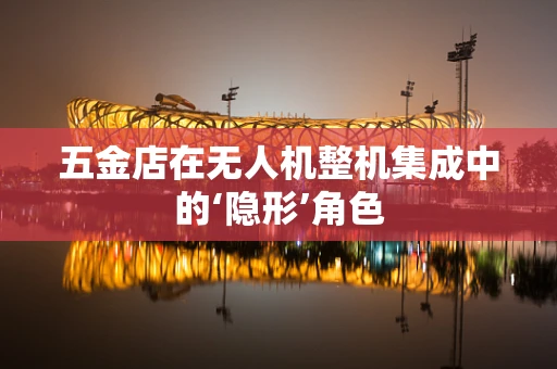 五金店在无人机整机集成中的‘隐形’角色