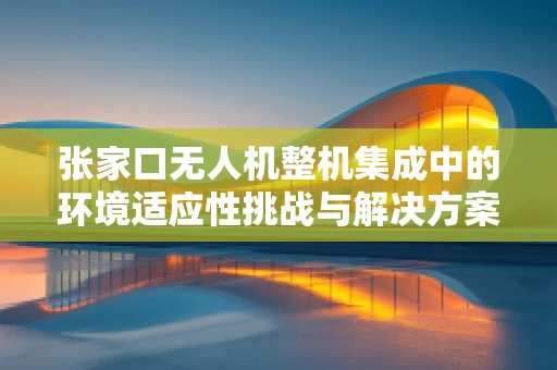 张家口无人机整机集成中的环境适应性挑战与解决方案