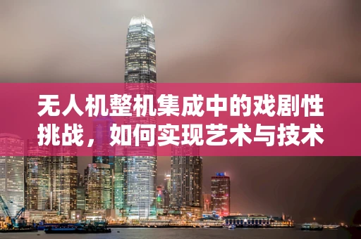 无人机整机集成中的戏剧性挑战，如何实现艺术与技术的完美融合？