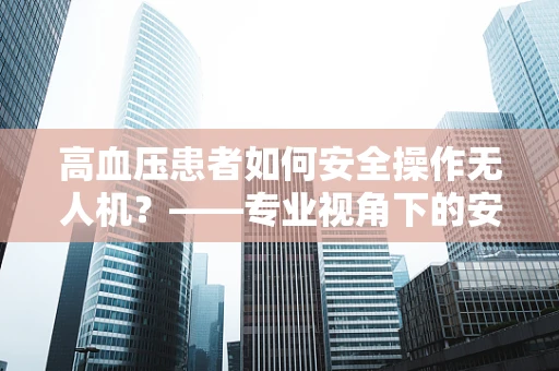 高血压患者如何安全操作无人机？——专业视角下的安全考量