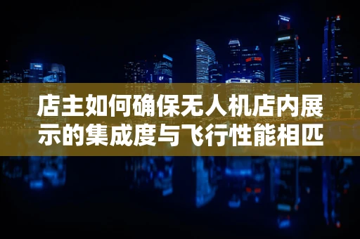 店主如何确保无人机店内展示的集成度与飞行性能相匹配？