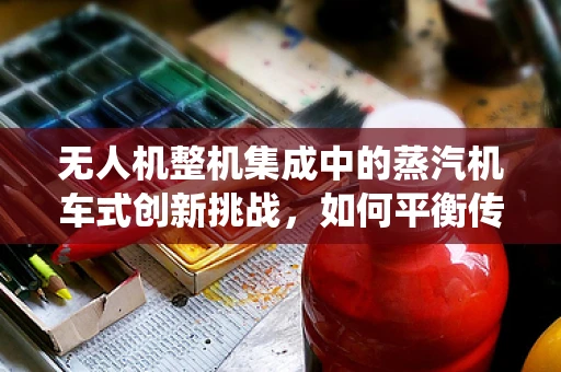 无人机整机集成中的蒸汽机车式创新挑战，如何平衡传统与未来？