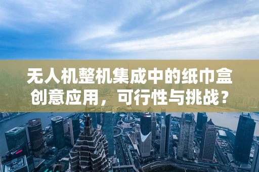 无人机整机集成中的纸巾盒创意应用，可行性与挑战？