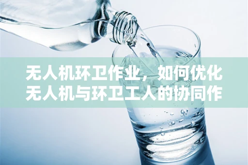 无人机环卫作业，如何优化无人机与环卫工人的协同作业效率？