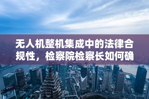 无人机整机集成中的法律合规性，检察院检察长如何确保安全与隐私？
