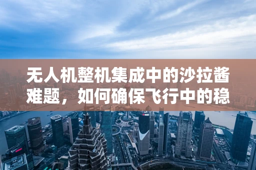 无人机整机集成中的沙拉酱难题，如何确保飞行中的稳定与安全？