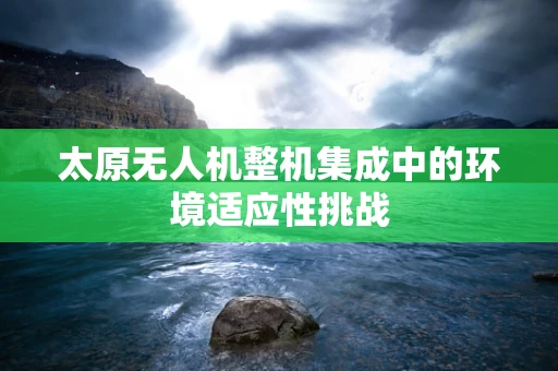 太原无人机整机集成中的环境适应性挑战