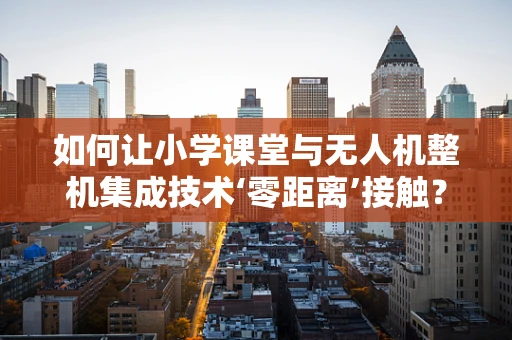 如何让小学课堂与无人机整机集成技术‘零距离’接触？