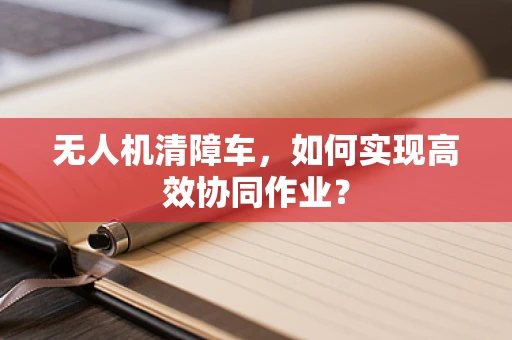 无人机清障车，如何实现高效协同作业？