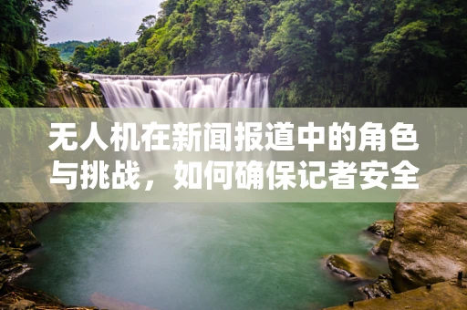无人机在新闻报道中的角色与挑战，如何确保记者安全与高效？