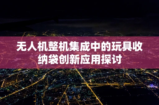 无人机整机集成中的玩具收纳袋创新应用探讨