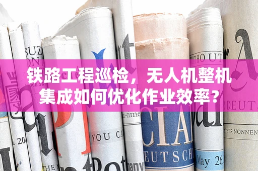铁路工程巡检，无人机整机集成如何优化作业效率？