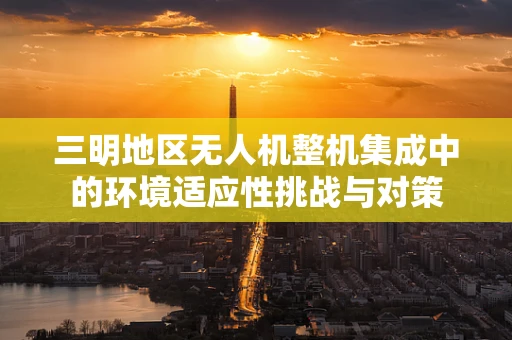 三明地区无人机整机集成中的环境适应性挑战与对策
