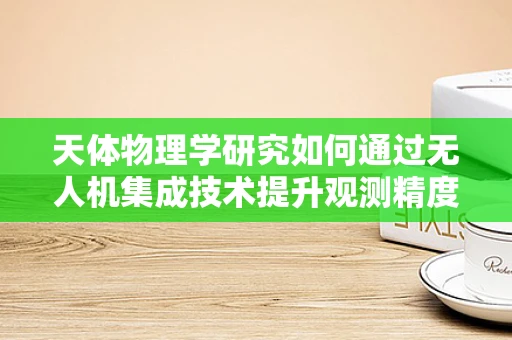 天体物理学研究如何通过无人机集成技术提升观测精度？