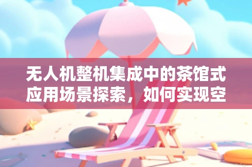 无人机整机集成中的茶馆式应用场景探索，如何实现空中视角的茶文化体验？