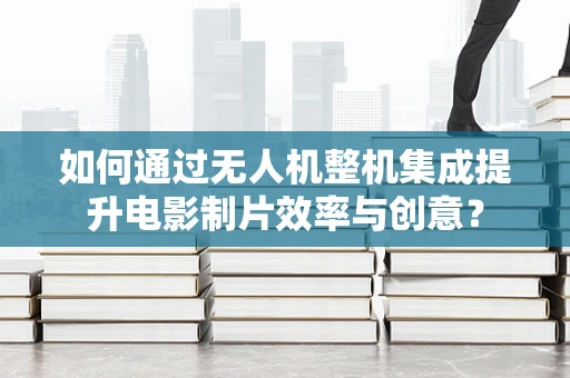如何通过无人机整机集成提升电影制片效率与创意？