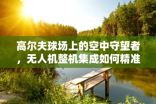 高尔夫球场上的空中守望者，无人机整机集成如何精准监控球位？