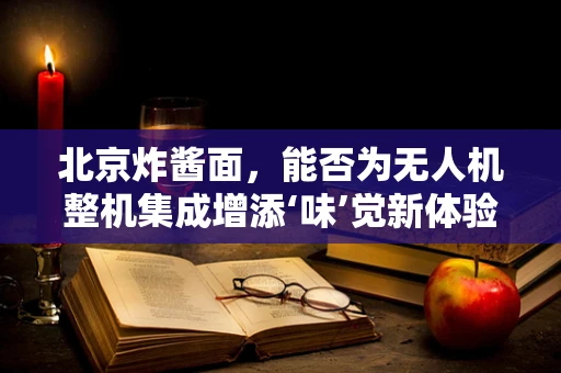 北京炸酱面，能否为无人机整机集成增添‘味’觉新体验？