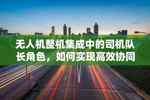 无人机整机集成中的司机队长角色，如何实现高效协同与智能调度？