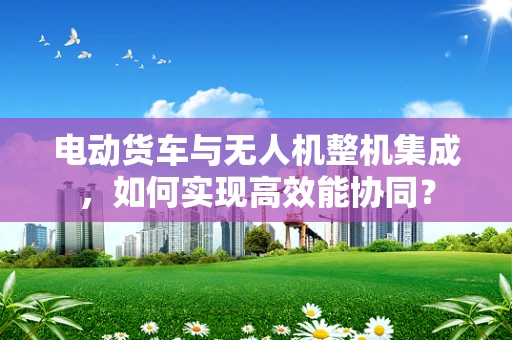 电动货车与无人机整机集成，如何实现高效能协同？
