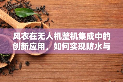 风衣在无人机整机集成中的创新应用，如何实现防水与轻量化的双重挑战？