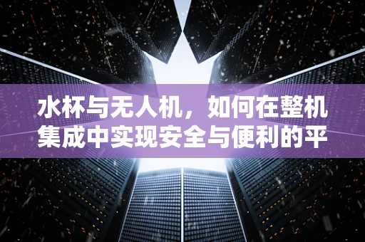 水杯与无人机，如何在整机集成中实现安全与便利的平衡？