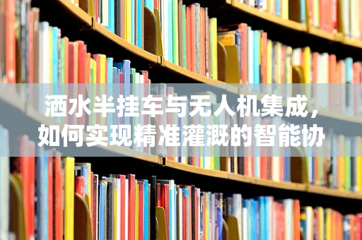 洒水半挂车与无人机集成，如何实现精准灌溉的智能协同？