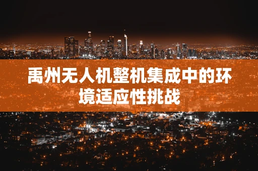 禹州无人机整机集成中的环境适应性挑战