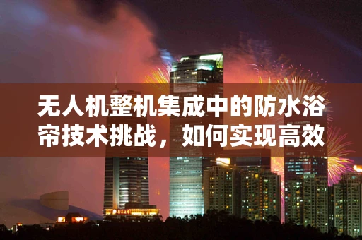 无人机整机集成中的防水浴帘技术挑战，如何实现高效防水与轻量化的平衡？