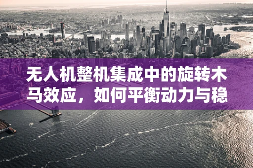 无人机整机集成中的旋转木马效应，如何平衡动力与稳定？